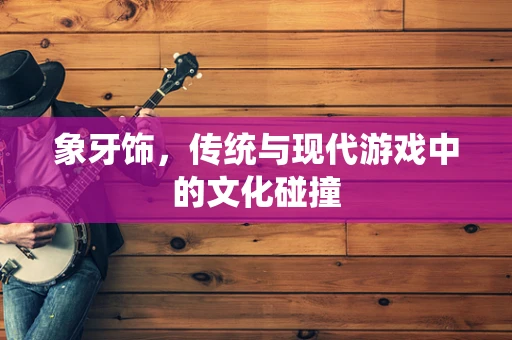 象牙饰，传统与现代游戏中的文化碰撞