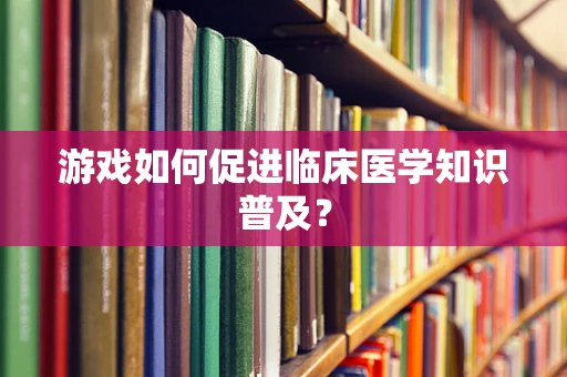 游戏如何促进临床医学知识普及？
