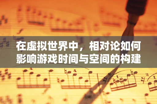 在虚拟世界中，相对论如何影响游戏时间与空间的构建？
