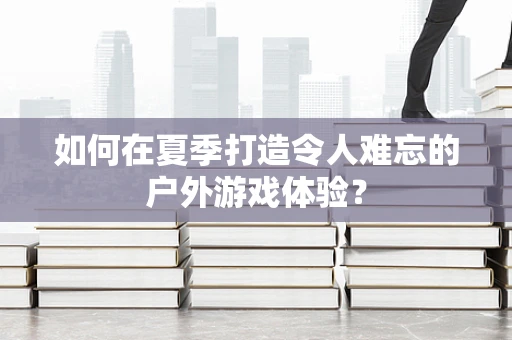 如何在夏季打造令人难忘的户外游戏体验？