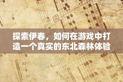 探索伊春，如何在游戏中打造一个真实的东北森林体验？