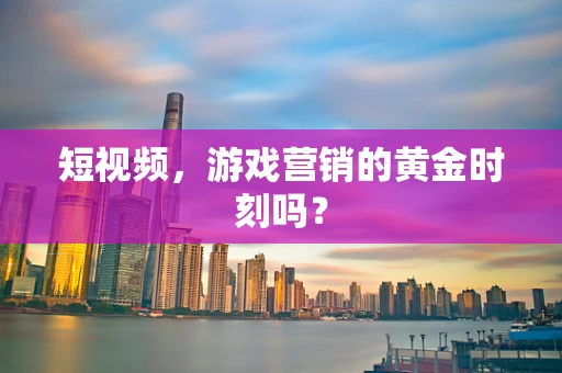 短视频，游戏营销的黄金时刻吗？
