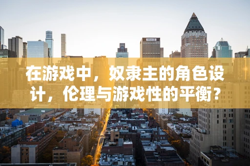 在游戏中，奴隶主的角色设计，伦理与游戏性的平衡？