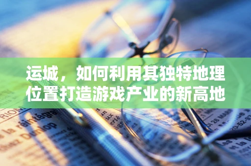 运城，如何利用其独特地理位置打造游戏产业的新高地？