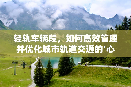 轻轨车辆段，如何高效管理并优化城市轨道交通的‘心脏’？