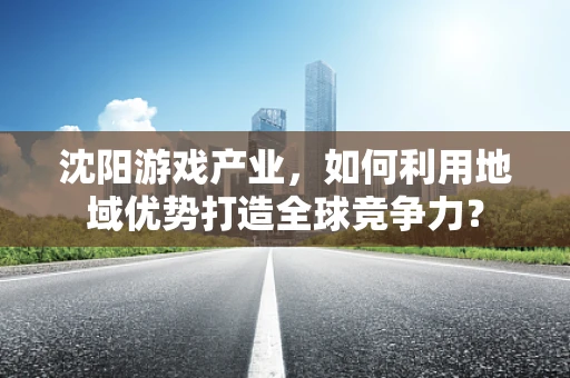 沈阳游戏产业，如何利用地域优势打造全球竞争力？