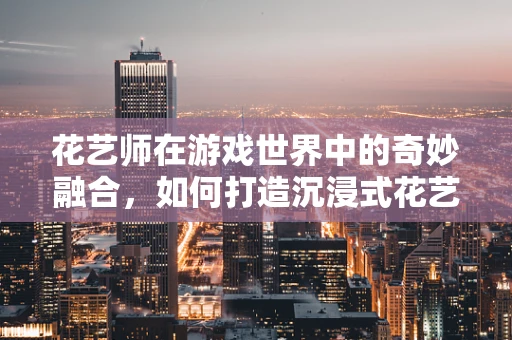 花艺师在游戏世界中的奇妙融合，如何打造沉浸式花艺体验？