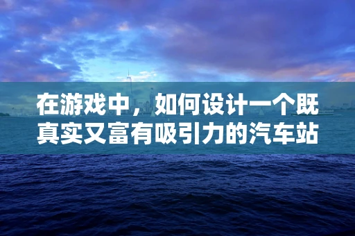 在游戏中，如何设计一个既真实又富有吸引力的汽车站？