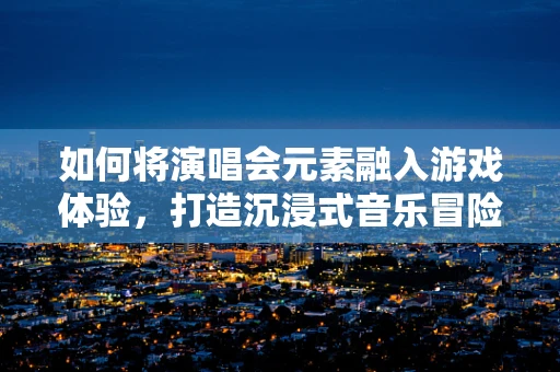 如何将演唱会元素融入游戏体验，打造沉浸式音乐冒险？