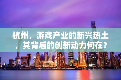 杭州，游戏产业的新兴热土，其背后的创新动力何在？