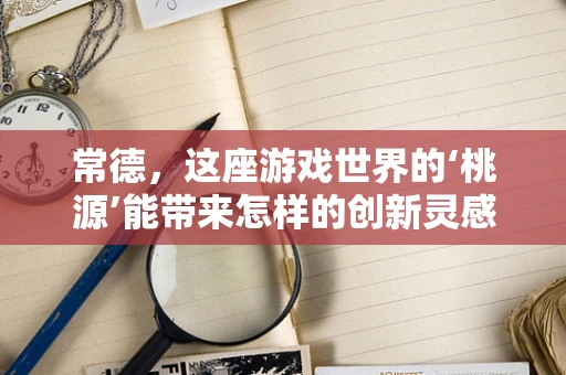常德，这座游戏世界的‘桃源’能带来怎样的创新灵感？