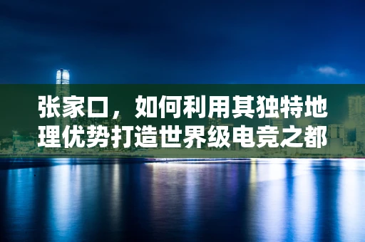 张家口，如何利用其独特地理优势打造世界级电竞之都？