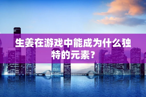 生姜在游戏中能成为什么独特的元素？