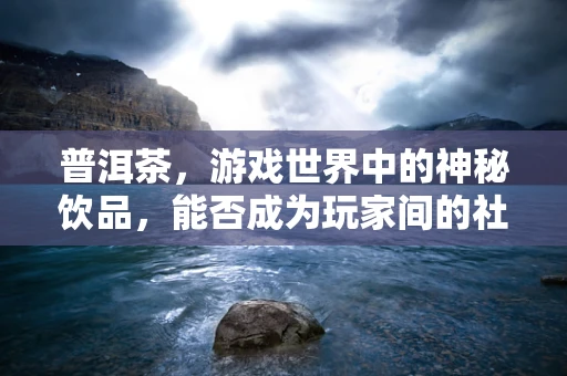 普洱茶，游戏世界中的神秘饮品，能否成为玩家间的社交货币？