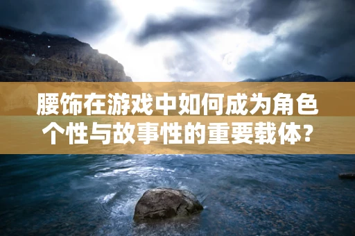 腰饰在游戏中如何成为角色个性与故事性的重要载体？