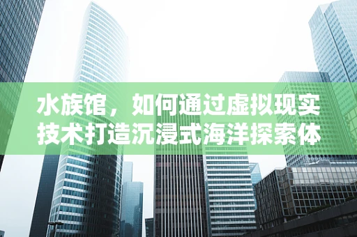 水族馆，如何通过虚拟现实技术打造沉浸式海洋探索体验？