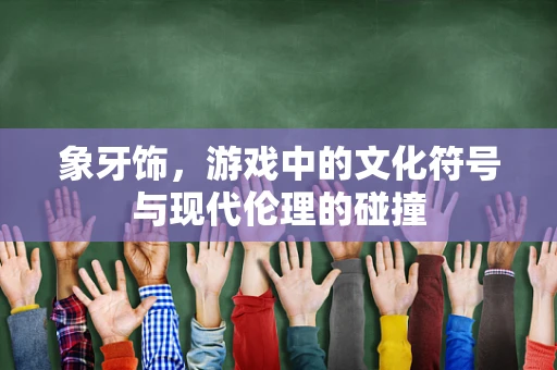 象牙饰，游戏中的文化符号与现代伦理的碰撞