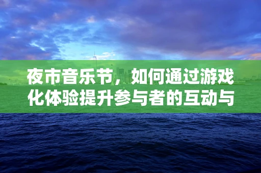 夜市音乐节，如何通过游戏化体验提升参与者的互动与乐趣？