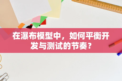 在瀑布模型中，如何平衡开发与测试的节奏？