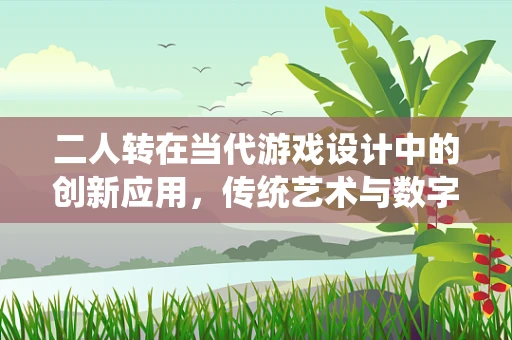 二人转在当代游戏设计中的创新应用，传统艺术与数字娱乐的跨界融合？