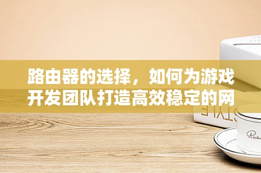 路由器的选择，如何为游戏开发团队打造高效稳定的网络环境？