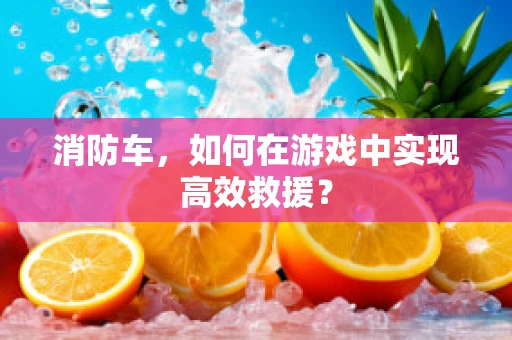 消防车，如何在游戏中实现高效救援？