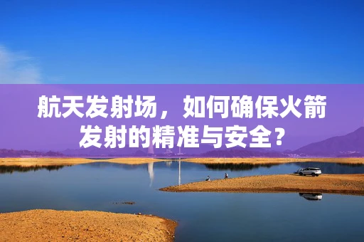 航天发射场，如何确保火箭发射的精准与安全？