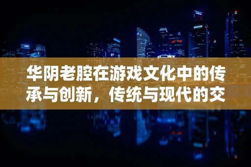 华阴老腔在游戏文化中的传承与创新，传统与现代的交响