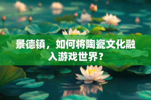 景德镇，如何将陶瓷文化融入游戏世界？