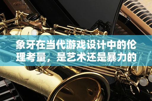 象牙在当代游戏设计中的伦理考量，是艺术还是暴力的延续？