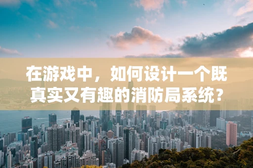 在游戏中，如何设计一个既真实又有趣的消防局系统？