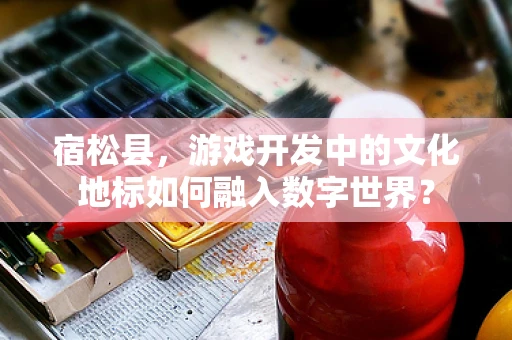 宿松县，游戏开发中的文化地标如何融入数字世界？