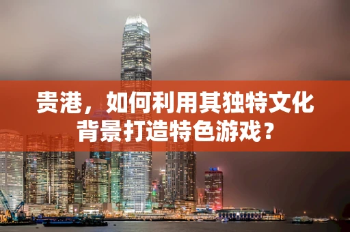 贵港，如何利用其独特文化背景打造特色游戏？