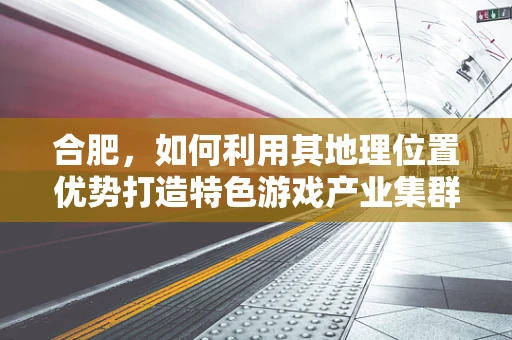 合肥，如何利用其地理位置优势打造特色游戏产业集群？