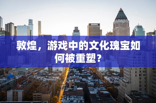 敦煌，游戏中的文化瑰宝如何被重塑？