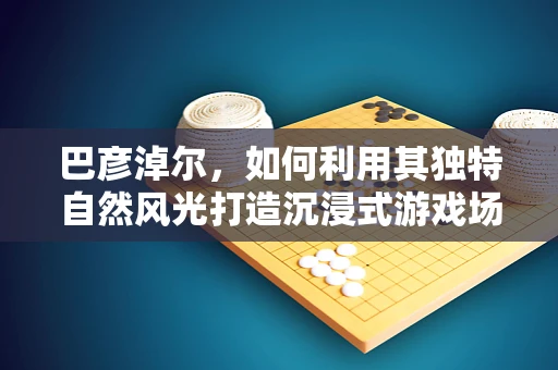 巴彦淖尔，如何利用其独特自然风光打造沉浸式游戏场景？