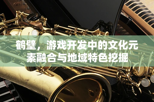 鹤壁，游戏开发中的文化元素融合与地域特色挖掘