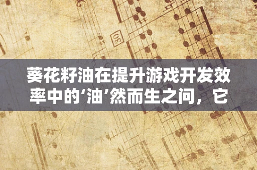 葵花籽油在提升游戏开发效率中的‘油’然而生之问，它究竟如何助力？