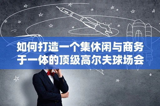 如何打造一个集休闲与商务于一体的顶级高尔夫球场会所？