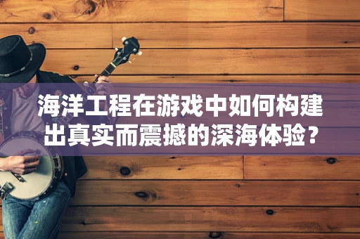 海洋工程在游戏中如何构建出真实而震撼的深海体验？