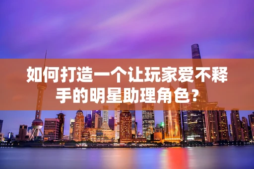 如何打造一个让玩家爱不释手的明星助理角色？