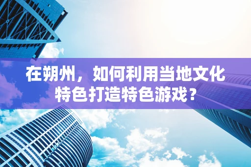 在朔州，如何利用当地文化特色打造特色游戏？