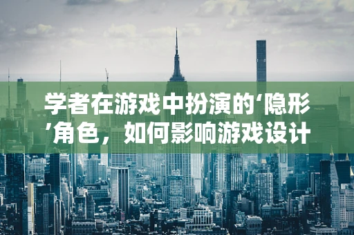 学者在游戏中扮演的‘隐形’角色，如何影响游戏设计与文化传播？