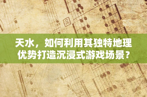 天水，如何利用其独特地理优势打造沉浸式游戏场景？