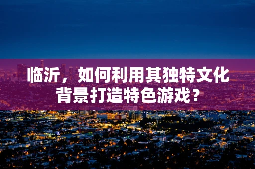 临沂，如何利用其独特文化背景打造特色游戏？
