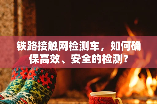 铁路接触网检测车，如何确保高效、安全的检测？