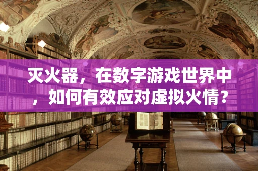 灭火器，在数字游戏世界中，如何有效应对虚拟火情？