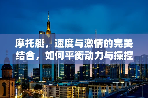 摩托艇，速度与激情的完美结合，如何平衡动力与操控性？