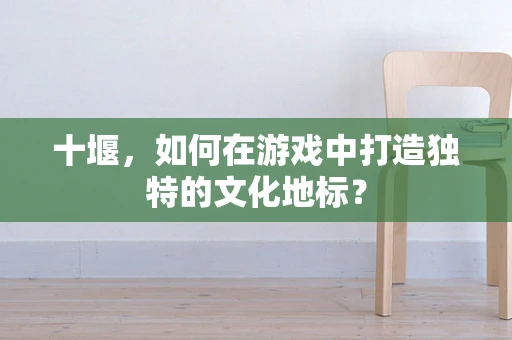 十堰，如何在游戏中打造独特的文化地标？