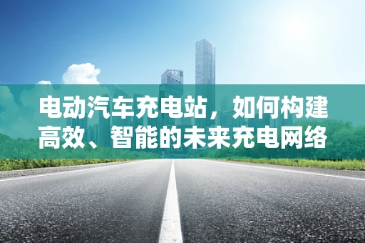 电动汽车充电站，如何构建高效、智能的未来充电网络？